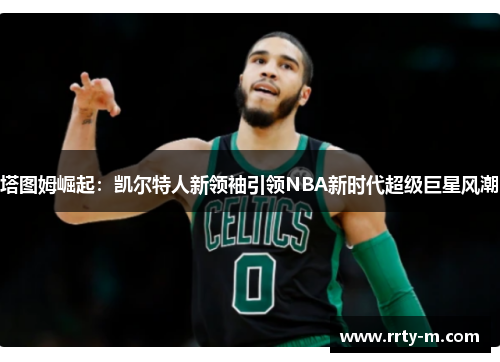 塔图姆崛起：凯尔特人新领袖引领NBA新时代超级巨星风潮