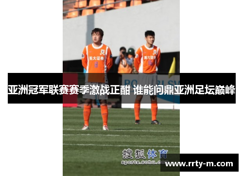亚洲冠军联赛赛季激战正酣 谁能问鼎亚洲足坛巅峰
