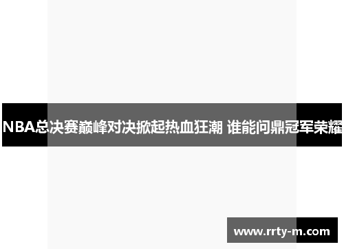 NBA总决赛巅峰对决掀起热血狂潮 谁能问鼎冠军荣耀