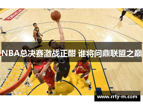 NBA总决赛激战正酣 谁将问鼎联盟之巅