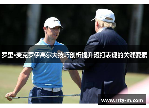 罗里·麦克罗伊高尔夫技巧剖析提升短打表现的关键要素