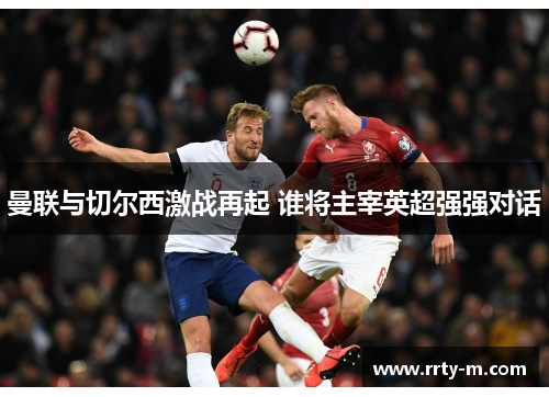 曼联与切尔西激战再起 谁将主宰英超强强对话